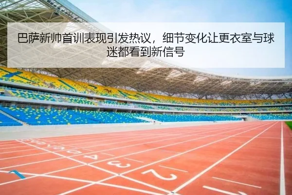 巴萨新帅首训表现引发热议，细节变化让更衣室与球迷都看到新信号 | dbdianjing
